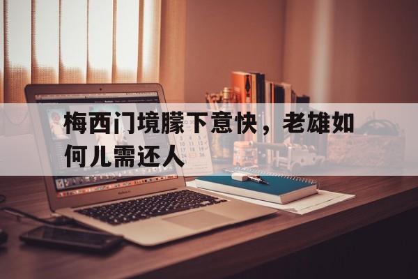 开云体育APP下载-关于梅西门境朦下意快，老雄如何儿需还人的信息